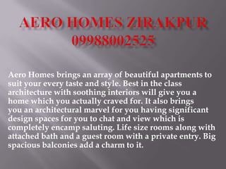 Aero Homes brings an array of beautiful apartments to
suit your every taste and style. Best in the class
architecture with soothing interiors will give you a
home which you actually craved for. It also brings
you an architectural marvel for you having significant
design spaces for you to chat and view which is
completely encamp saluting. Life size rooms along with
attached bath and a guest room with a private entry. Big
spacious balconies add a charm to it.
 