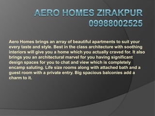 Aero Homes brings an array of beautiful apartments to suit your
every taste and style. Best in the class architecture with soothing
interiors will give you a home which you actually craved for. It also
brings you an architectural marvel for you having significant
design spaces for you to chat and view which is completely
encamp saluting. Life size rooms along with attached bath and a
guest room with a private entry. Big spacious balconies add a
charm to it.
 
