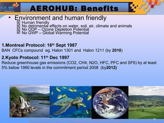 AEROHUB: Benefits
   • Environment and human friendly
          Human friendly
          No detrimental effects on water, soil, air, climate and animals
          No ODP – Ozone Depletion Potential
          No GWP – Global Warming Potential


1.Montreal Protocol: 16th Sept 1987
BAN CFCs compound eg. Halon 1301 and Halon 1211 (by 2010)
2.Kyoto Protocol: 11th Dec 1997
Reduce greenhouse gas emissions (CO2, CH4, N2O, HFC, PFC and SF6) by at least
5% below 1990 levels in the commitment period 2008 (by2012)




                                                 Designed by
                                                                             16
                                        HUB TECHNOLOGIES (M) SDN BHD
 