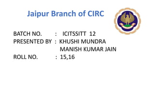 BATCH NO. : ICITSSITT 12
PRESENTED BY : KHUSHI MUNDRA
MANISH KUMAR JAIN
ROLL NO. : 15,16
Jaipur Branch of CIRC
 