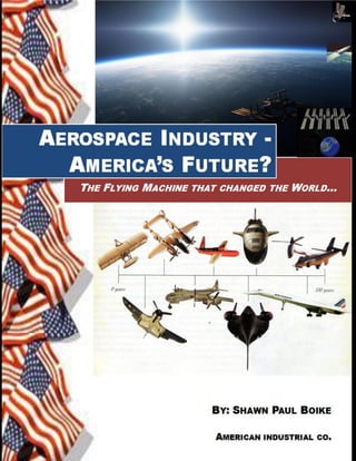 DRAFT Jan. 2013




     AEROSPACE INDUSTRY - AMERICA’S FUTURE?
     THE FLYING MACHINE THAT CHANGED THE WORLD




© 2011 Shawn Paul Boike, Long Beach, California
    All rights reserved. No part of this book may be reproduced or transmitted in any
form or by any means without written permission from the author.




Aerospace Industry – America’s Future? Shawn Paul Boike Copyright 2011-2012      1
 