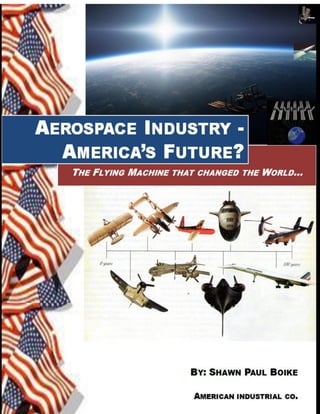DRAFT Jan. 2013
Aerospace Industry – America’s Future? Shawn Paul Boike Copyright 2011-2012 1
AEROSPACE INDUSTRY - AMERICA’S FUTURE?
THE FLYING MACHINE THAT CHANGED THE WORLD
© 2011 Shawn Paul Boike, Long Beach, California
All rights reserved. No part of this book may be reproduced or transmitted in any
form or by any means without written permission from the author.
 