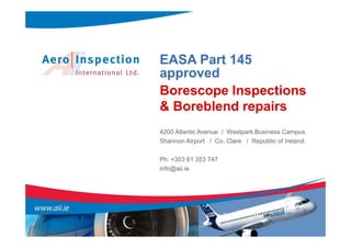 EASA Part 145
approved
Borescope Inspections
& Boreblend repairs
4200 Atlantic Avenue / Westpark Business Campus
Shannon Airport / Co. Clare / Republic of Ireland.

Ph: +353 61 353 747
info@aii.ie
 