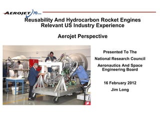 Reusability And Hydrocarbon Rocket Engines
Relevant US Industry Experience
Aerojet Perspective
Presented To The
National Research Council
Aeronautics And Space
Engineering Board
16 February 2012
Jim Long
 