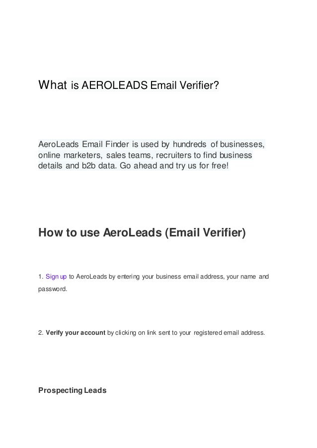 What is AEROLEADS Email Verifier?
AeroLeads Email Finder is used by hundreds of businesses,
online marketers, sales teams, recruiters to find business
details and b2b data. Go ahead and try us for free!
How to use AeroLeads (Email Verifier)
1. Sign up to AeroLeads by entering your business email address, your name and
password.
2. Verify your account by clicking on link sent to your registered email address.
ProspectingLeads
 