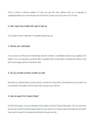 That is mostly a network problem. In case you get this error, please send us a message to
sales@aeroleads.com even though most of the time it clears ups on its own in 10-15 mins.
2. How many free credits will I get on sign up
You will get 10 free credit after (10 qualified leads) sign up.
3. Where can I add leads
You can use our software with networking sites like LinkedIn, CrunchBase, Inbound.org, AngelList and
GitHub. You can basically use all the filters available there to add leads manually and limited to the
terms and usage policies of individual sites.
4. Do you provide a phone number as well
Normally our software finds company phone numbers for about 40% of the leads and if you need, we
can add them manually for all the leads when you go to our Service.
5. How to search for Custom Sites?
On the Home page, in source dropdown at the bottom, there is Custom Site option. You can enter any
site and you can find relevant pages based on your query for it. Single custom site searches are useful
if you want to search for prospects and leads from just one site.
 