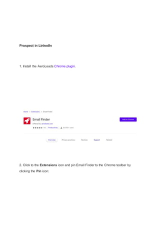 Prospect in LinkedIn
1. Install the AeroLeads Chrome plugin.
2. Click to the Extensions icon and pin Email Finder to the Chrome toolbar by
clicking the Pin icon:
 