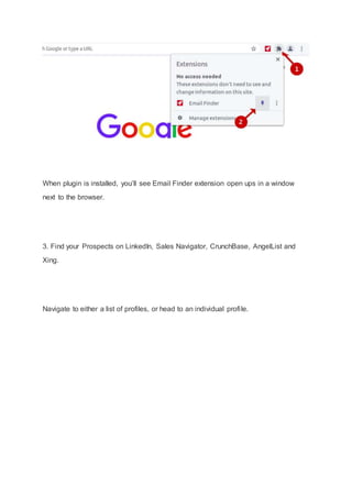 When plugin is installed, you’ll see Email Finder extension open ups in a window
next to the browser.
3. Find your Prospects on LinkedIn, Sales Navigator, CrunchBase, AngelList and
Xing.
Navigate to either a list of profiles, or head to an individual profile.
 