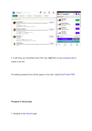 4. It will show you all profiles found from site. Add them to your prospects list or
create a new list
For adding prospects from all the pages in one click, install Email Finder PRO
Prospect in AeroLeads
1. Navigate to the Search page.
 