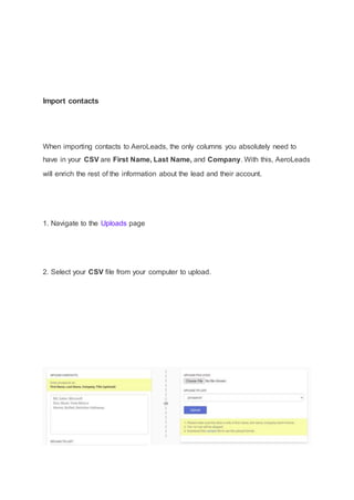 Import contacts
When importing contacts to AeroLeads, the only columns you absolutely need to
have in your CSV are First Name, Last Name, and Company. With this, AeroLeads
will enrich the rest of the information about the lead and their account.
1. Navigate to the Uploads page
2. Select your CSV file from your computer to upload.
 