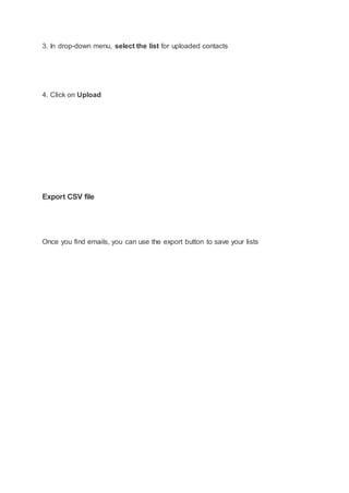 3. In drop-down menu, select the list for uploaded contacts
4. Click on Upload
Export CSV file
Once you find emails, you can use the export button to save your lists
 