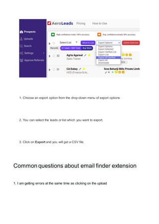 1. Choose an export option from the drop-down menu of export options
2. You can select the leads or list which you want to export.
3. Click on Export and you will get a CSV file.
Common questions about email finder extension
1. I am getting errors at the same time as clicking on the upload
 