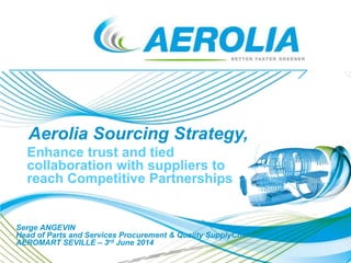Enhance trust and tied
collaboration with suppliers to
reach Competitive Partnerships
Aerolia Sourcing Strategy,
Serge ANGEVIN
Head of Parts and Services Procurement & Quality SupplyChain
AEROMART SEVILLE – 3rd June 2014
 