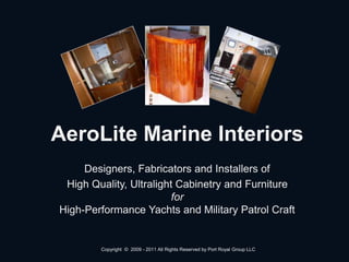 AeroLite Marine Interiors
Designers, Fabricators and Installers of
High Quality, Ultralight Cabinetry and Furniture
for
High-Performance Yachts and Military Patrol Craft
Copyright © 2009 - 2011 All Rights Reserved by Port Royal Group LLC
 