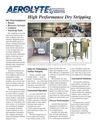 High Performance Dry Stripping
Dry Strip Equipment
• Rooms
• Recovery Systems
• Cabinets
• Touch-up Tools
   Dry stripping saves time
and money and provides a
safer workplace and envi-
ronment. Originally devel-
oped for plastic media to
remove coatings from high-
performance fighter air-
craft, the dry strip process
is now recognized as an
excellent method for
removing paint, deflashing
plastic, removing excess
adhesive or overspray,
cleaning rubber molds,
cleaning aluminum and per-
forming other manufactur-       Aerolyte equipment and installations can handle everything from cars and combat aircraft to components and small parts.
ing and maintenance
processes.                      Safer for Maintaining                       blast machine than any                      sizes. Standard models for
   Aerolyte pioneered the                                                   other dry stripping system.                 single and dual operators let
                                Surface Integrity                           This efficiency of operation
technology to strip paint                                                                                               you tailor the system to fit
from airplanes and aircraft        Widely available, light-                 is the key to economical dry                your application and budget.
components. Today,              weight media — such as                      stripping.
Aerolyte equipment and          plastic, bicarbonate of soda                    The Aerolyte dry strip-                 Automated Solutions
facilities are in use by hun-   and starch — are softer than                ping process saves time and
                                                                            money, reduces pollution,                      Designed for efficiency
dreds of military and com-      sheet metal, chrome, plastic,
                                                                            and leaves a clean surface.                 and economy, Aerolyte dry
mercial operations world-       and glass, and reduce the
                                                                            An experienced operator can                 stripping equipment com-
wide.                           risk of damaging a surface.
                                                                            strip a small car to bare                   prises self-contained instal-
   The dry strip technology                                                                                             lations, single- and multi-
uses non-aggressive media
                                Economical Operation                        metal is less than two hours
                                                                            or remove coatings one or                   station manual dry stripping
to safely remove coatings          In a dry strip booth, an                                                             cabinets, and a variety of
five times faster than dual-    Aerolyte recovery system                    more layers at a time leaving
                                                                            behind an intact primer coat.               automated systems for large
action sanders, without the     captures the dry stripping                                                              scale production require-
risk of gouging, rounding       media, separates it from the                Proven Performance                          ments.
corners, or scratching a del-   paint chips or other debris                                                                Complimentary sample
icate surface. As an alterna-   and dust, then makes it                        Aerolyte has furnished                   processing in the Clemco
tive to chemical strippers,     available for reuse.                        equipment to hundreds of                    lab is available to help
dry stripping eliminates        A dust collector traps the                  companies for a wide vari-                  refine customer process
worker exposure to toxic        dust and broken media for                   ety of applications.                        requirements, matching
and hazardous substances.       disposal.                                      Aerolyte dry strip cabi-                 them to the equipment solu-
Dry stripping drastically          Aerolyte equipment sys-                  nets are built with proven                  tion.
reduces hazardous material      tems return more media,                     technologies and available
disposal costs.                 and cleaner media, to the                   in a wide range of enclosure
 