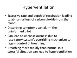 HyperventilationExcessive rate and depth of respiration leading to abnormal loss of carbon dioxide from the bloodDisturbing symptoms can alarm the uninformed pilotCan lead to unconsciousness due to respiratory system’s overriding mechanism to regain control of breathingBreathing more rapidly than normal in a stressful situation can lead to hyperventilation