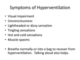 Symptoms of HyperventilationVisual impairmentUnconsciousnessLightheaded or dizzy sensationTingling sensationsHot and cold sensationsMuscle spasmsBreathe normally or into a bag to recover from hyperventilation.  Talking aloud also helps.