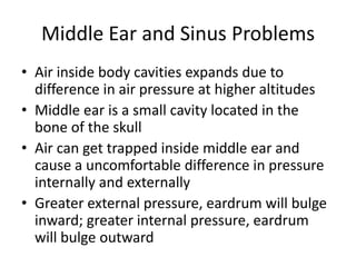 Middle Ear and Sinus ProblemsAir inside body cavities expands due to difference in air pressure at higher altitudesMiddle ear is a small cavity located in the bone of the skullAir can get trapped inside middle ear and cause a uncomfortable difference in pressure internally and externallyGreater external pressure, eardrum will bulge inward; greater internal pressure, eardrum will bulge outward