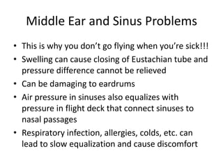 Middle Ear and Sinus ProblemsThis is why you don’t go flying when you’re sick!!!Swelling can cause closing of Eustachian tube and pressure difference cannot be relievedCan be damaging to eardrumsAir pressure in sinuses also equalizes with pressure in flight deck that connect sinuses to nasal passagesRespiratory infection, allergies, colds, etc. can lead to slow equalization and cause discomfort