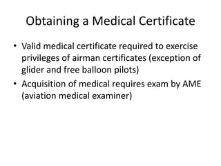 Obtaining a Medical CertificateValid medical certificate required to exercise privileges of airman certificates (exception of glider and free balloon pilots)Acquisition of medical requires exam by AME (aviation medical examiner)