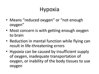 HypoxiaMeans “reduced oxygen” or “not enough oxygen”Most concern is with getting enough oxygen to brainReduction in mental function while flying can result in life-threatening errorsHypoxia can be caused by insufficient supply of oxygen, inadequate transportation of oxygen, or inability of the body tissues to use oxygen