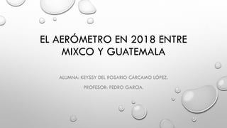 EL AERÓMETRO EN 2018 ENTRE
MIXCO Y GUATEMALA
ALUMNA: KEYSSY DEL ROSARIO CÁRCAMO LÓPEZ.
PROFESOR: PEDRO GARCIA.
 