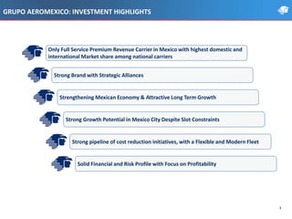 GRUPO AEROMEXICO: INVESTMENT HIGHLIGHTS
3
Strengthening Mexican Economy & Attractive Long Term Growth
Strong Brand with Strategic Alliances
Strong pipeline of cost reduction initiatives, with a Flexible and Modern Fleet
Solid Financial and Risk Profile with Focus on Profitability
Only Full Service Premium Revenue Carrier in Mexico with highest domestic and
international Market share among national carriers
Strong Growth Potential in Mexico City Despite Slot Constraints
 