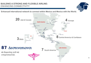 Enhanced international network to connect within Mexico and Mexico with the World.
87
Destinations:
45 domestic and 42
international
7 South America
8Central America & Caribbean
3Asia
20 USA & Canada 4 Europe
10
BUILDING A STRONG AND FLEXIBLE AIRLINE:
ENHANCING CONNECTIVITY
Havana
 