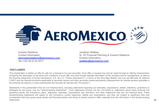 DISCLAIMER
This presentation is neither an offer for sale nor a request to buy any securities. Such offer or request may only be made through an offering memorandum
containing the description of the terms and conditions of such offer and shall include detailed information of the company and its management, as well as
the financial statements of Grupo Aeromexico, S.A. de C.V. (“Grupo Aeromexico”), in terms of the Securities Market Law (Ley del Mercado de Valores)
(“LMV”) and the General provisions applicable to securities issuers and other securities market participants (Disposiciones de carácter general aplicables a
las emisoras de valores y a otros participantes del mercado de valores) (the “Provisions”).
Statements in this presentation that are not historical facts, including statements regarding our estimates, expectations, beliefs, intentions, projections or
strategies for the future, may be "forward-looking statements" . Such statements include, but are not limited to, statements about future financial and
operating results, the Company’s plans, objectives, estimates, expectations and intentions, and other statements that are not historical facts. These forward-
looking statements are based on the Company’s current objectives, beliefs and expectations, and they are subject to significant risks and uncertainties that
may cause actual results and financial position and timing of certain events to differ materially from the information in the forward-looking statements.
Investor Relations
Contact Information:
aminvestorrelations@aeromexico.com
Tel (+52) 55 9132 4477
Jonathan Wallden
Sr. VP Financial Planning & Investor Relations
Contact Information:
jwallden@aeromexico.com
25
 
