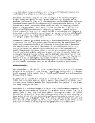 were delayed and finally cancelled because of the operation failure at the airport, and
most important, no one gave any information about it.

Smartphone, tablet and computer use by the passengers at the airport reporting the
incident started immediately. The media picked up the story right away and in hours,
everyone knew what was going on. All customer service channels were flooded with angry
passengers looking for information about their flights and the word was spreading fast. All
the digital space was crowded with anger towards the brand and negative comments
started to arise. Aeromexico’s social media channels, Facebook with 100,000 fans and
Twitter with 42,000 followers were especially busy and they weren’t enough hands to
answer to everyone. These two channels promise a 20 minutes response time, they have a
good response rate and customers know they can get fast answers here, so a lot of people
were turning to them, but no one in the organization seem to have information on what
was going on and how it would be solve.

Aeromexico’s directors got together immedialty to assess the situation and to put together
a crisis action plan. They clearly weren’t prepared for something like this to happen and
were taking forever to take some action. They knew that the system would take at least
one week to stabilize, that it would take time for the staff to learn the platform and that
they did not had enough people in the customer service channels to respond to all
inquiries. Digital media was a clear solution to both, communicate with passengers in real
time, give statements and information and to revert the image the operation failure was
creating for the brand when the platform was intended to give a better service. But what
should they do? What would they have to communicate, when, how would they respond
to the tons of answers coming their way in social media? How should they manage a
situation this big that would affect thousands of people? They also wondered how they
could have been prepared for a crisis like this, what they should have done different.

About Aeromexico

GrupoAeroméxico, S.A.B. de C.V. is the holding company for a group of subsidiaries
engaged in the commercial airline business in Mexico, and the promotion of passenger
loyalty programs. Its fleet includes Boeing 777, 767 and 737 aircraft, and next generation
Embraer 145 and 190 jets.

GrupoAeroméxico operates its main hub out of Terminal 2 in the Mexico City International
Airport. The Group offers 450 daily flights to different cities in Mexico, the United States,
Canada, Central and South America, and Europe and Asia. They operate 119 routs and fly
11.6 million passengers each year.

Aeroméxico is a founding member of SkyTeam, a global airline alliance partnering 13
airlines: Aeroflot, Aeroméxico, Air Europa, Air France, Alitalia, China Southern, CSA Czech
Airlines, Delta Air Lines, KLM Royal Dutch Airlines, Kenya Airways, Korean Air, TAROM
Romanian Air Transport and Vietnam Airlines. SkyTeam offers all partner airline passengers a
large global network with more destinations and frequencies and improved connectivity.
Passengers can earn and redeem miles with the different partners’ loyalty programs and
enjoy the 415 airport lounges around the world. SkyTeam offers its 384 million annual
passengers more than 12,500 daily flights covering 898 destinations in 169 countries.
 