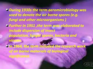 During 1930s the term aeromicrobiology was used to denote the air borne spores (e.g. fungi and other microorganisms )Further in 1951 ,the term was elaborated to include dispersion of insect population, fungal spores, bacteria and viruses.In 1964, the term included the research work of air borne materials of biological significance.