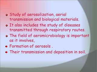 Study of aerosolization, aerial transmission and biological materials.It also includes the study of diseases transmitted through respiratory routes.The field of aeromicrobiology is important as it involves, Formation of aerosols .Their transmission and deposition in soil. 