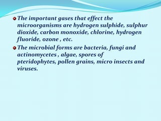 The important gases that effect the microorganisms are hydrogen sulphide, sulphur dioxide, carbon monoxide, chlorine, hydrogen fluoride, ozone , etc.  The microbial forms are bacteria, fungi and actinomycetes , algae, spores of pteridophytes, pollen grains, micro insects and viruses. 