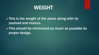 WEIGHT
This is the weight of the plane along with its
payload and motors.
This should be minimized as much as possible by
proper design.
 