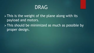 DRAG
This is the weight of the plane along with its
payload and motors.
This should be minimized as much as possible by
proper design.
 