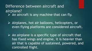 Difference between aircraft and
airplane?
 An aircraft is any machine that can fly.
 Airplanes, hot air balloons, helicopters, or
even flying platforms are considered aircraft.
 An airplane is a specific type of aircraft that
has fixed wings and engine, it is heavier than
air that is capable of sustained, powered, and
controlled flight.
 