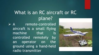 What is an RC aircraft or RC
plane?
 A remote-controlled
aircraft is a small flying
machine that is
controlled remotely by
an operator on the
ground using a hand-held
radio transmitter
 