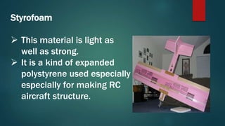 Styrofoam
 This material is light as
well as strong.
 It is a kind of expanded
polystyrene used especially
especially for making RC
aircraft structure.
 