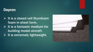 Depron
 It is a closed cell Styrofoam
foam in sheet form.
 It is a fantastic medium for
building model aircraft.
 It is extremely lightweight.
 