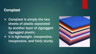 Coroplast
 Coroplast is simply the two
sheets of plastic separated
by another layer of zigzagged
zigzagged plastic.
 It is lightweight, inexpensive,
inexpensive, and fairly sturdy.
 