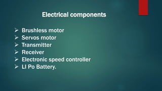 Electrical components
 Brushless motor
 Servos motor
 Transmitter
 Receiver
 Electronic speed controller
 LI Po Battery.
 