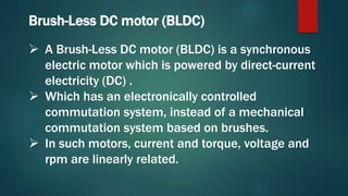 Brush-Less DC motor (BLDC)
 A Brush-Less DC motor (BLDC) is a synchronous
electric motor which is powered by direct-current
electricity (DC) .
 Which has an electronically controlled
commutation system, instead of a mechanical
commutation system based on brushes.
 In such motors, current and torque, voltage and
rpm are linearly related.
 
