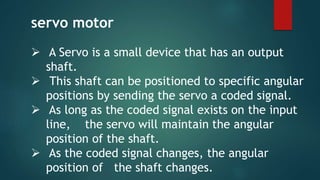  A Servo is a small device that has an output
shaft.
 This shaft can be positioned to specific angular
positions by sending the servo a coded signal.
 As long as the coded signal exists on the input
line, the servo will maintain the angular
position of the shaft.
 As the coded signal changes, the angular
position of the shaft changes.
servo motor
 