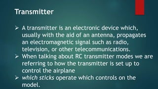  A transmitter is an electronic device which,
usually with the aid of an antenna, propagates
an electromagnetic signal such as radio,
television, or other telecommunications.
 When talking about RC transmitter modes we are
referring to how the transmitter is set up to
control the airplane
 which sticks operate which controls on the
model.
Transmitter
 