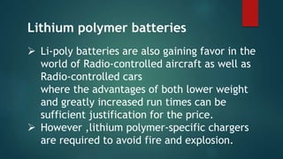  Li-poly batteries are also gaining favor in the
world of Radio-controlled aircraft as well as
Radio-controlled cars
where the advantages of both lower weight
and greatly increased run times can be
sufficient justification for the price.
 However ,lithium polymer-specific chargers
are required to avoid fire and explosion.
Lithium polymer batteries
 