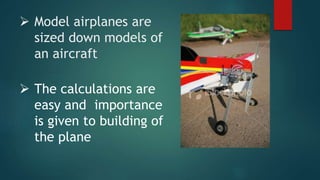  Model airplanes are
sized down models of
an aircraft
 The calculations are
easy and importance
is given to building of
the plane
 