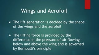  The lift generation is decided by the shape
of the wings and the aerofoil
 The lifting force is provided by the
difference in the pressure of air flowing
below and above the wing and is governed
by Bernoulli’s principle
Wings and Aerofoil
 