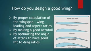 How do you design a good wing?
 By proper calculation of
the wingspan , wing
loading and aspect ratios
 By making a good aerofoil
 By optimizing the angle
of attack to have good
lift to drag ratios
 