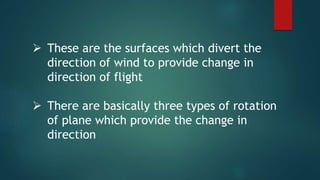  These are the surfaces which divert the
direction of wind to provide change in
direction of flight
 There are basically three types of rotation
of plane which provide the change in
direction
 