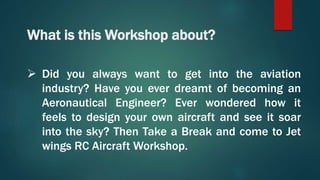 What is this Workshop about?
 Did you always want to get into the aviation
industry? Have you ever dreamt of becoming an
Aeronautical Engineer? Ever wondered how it
feels to design your own aircraft and see it soar
into the sky? Then Take a Break and come to Jet
wings RC Aircraft Workshop.
 